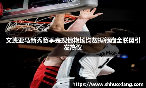 文班亚马新秀赛季表现惊艳场均数据领跑全联盟引发热议